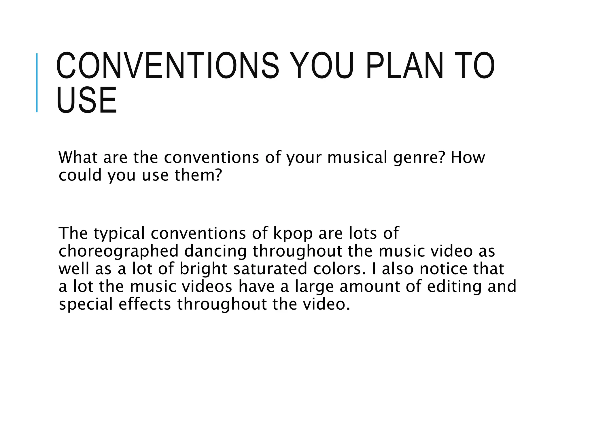 CONVENTIONS YOU PLAN TO
USE
What are the conventions of your musical genre? How
could you use them?
The typical conventions of kpop are lots of
choreographed dancing throughout the music video as
well as a lot of bright saturated colors. I also notice that
a lot the music videos have a large amount of editing and
special effects throughout the video.
 