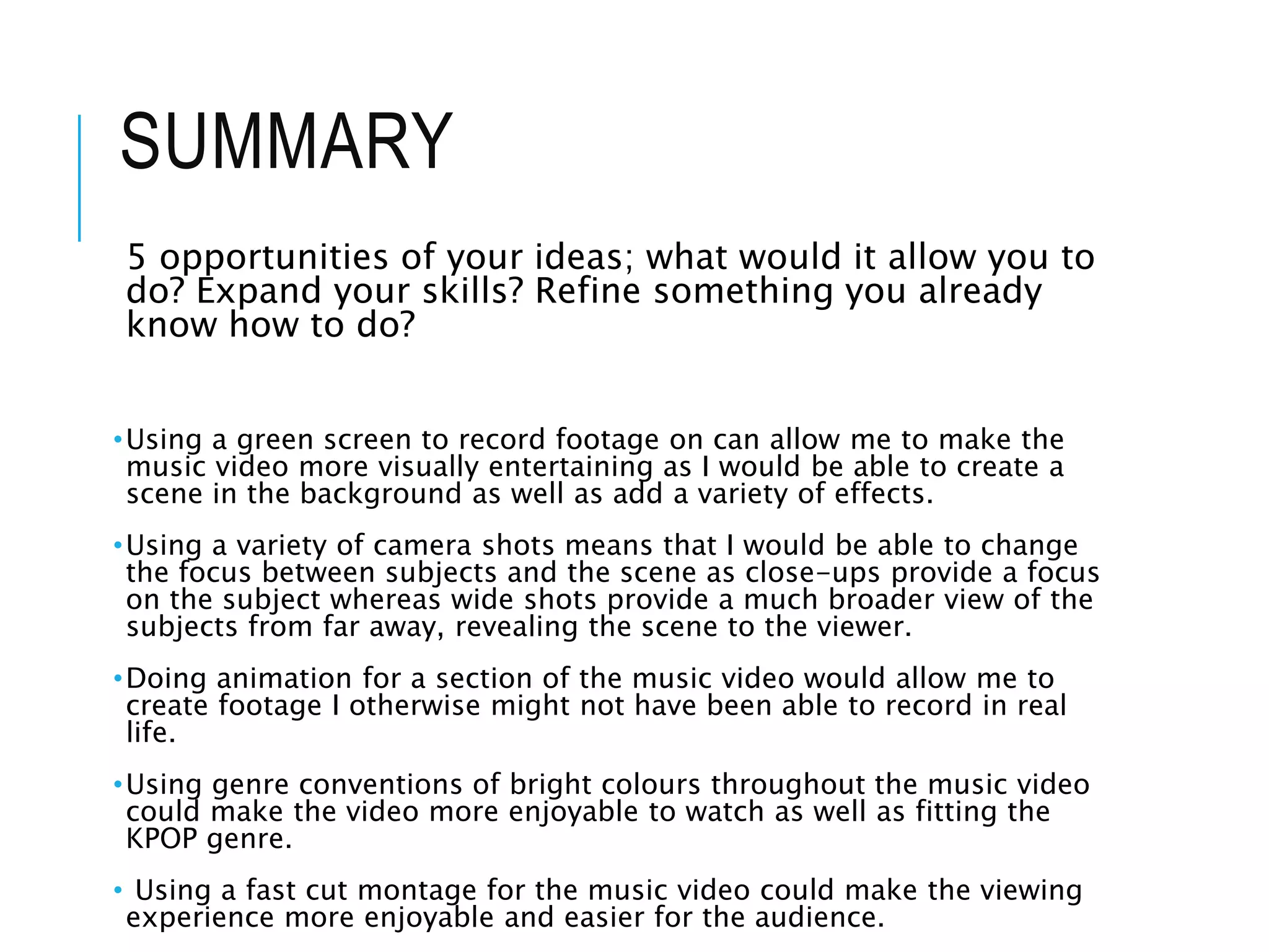SUMMARY
5 opportunities of your ideas; what would it allow you to
do? Expand your skills? Refine something you already
know how to do?
•Using a green screen to record footage on can allow me to make the
music video more visually entertaining as I would be able to create a
scene in the background as well as add a variety of effects.
•Using a variety of camera shots means that I would be able to change
the focus between subjects and the scene as close-ups provide a focus
on the subject whereas wide shots provide a much broader view of the
subjects from far away, revealing the scene to the viewer.
•Doing animation for a section of the music video would allow me to
create footage I otherwise might not have been able to record in real
life.
•Using genre conventions of bright colours throughout the music video
could make the video more enjoyable to watch as well as fitting the
KPOP genre.
• Using a fast cut montage for the music video could make the viewing
experience more enjoyable and easier for the audience.
 
