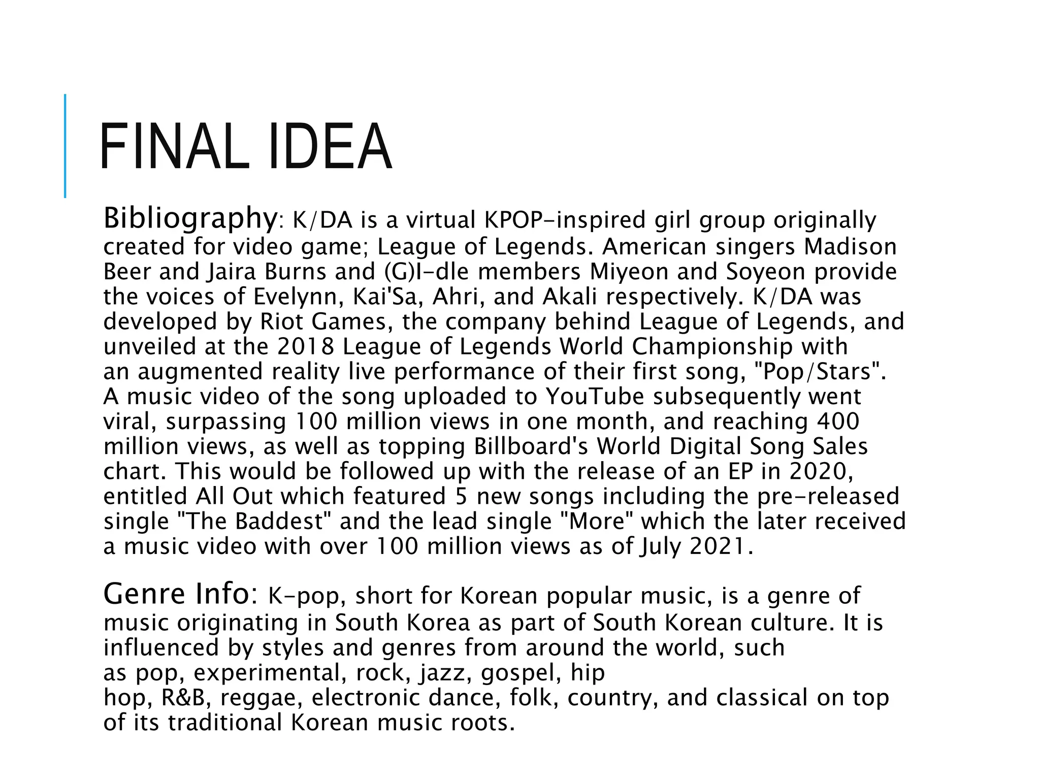 FINAL IDEA
Bibliography: K/DA is a virtual KPOP-inspired girl group originally
created for video game; League of Legends. American singers Madison
Beer and Jaira Burns and (G)I-dle members Miyeon and Soyeon provide
the voices of Evelynn, Kai'Sa, Ahri, and Akali respectively. K/DA was
developed by Riot Games, the company behind League of Legends, and
unveiled at the 2018 League of Legends World Championship with
an augmented reality live performance of their first song, "Pop/Stars".
A music video of the song uploaded to YouTube subsequently went
viral, surpassing 100 million views in one month, and reaching 400
million views, as well as topping Billboard's World Digital Song Sales
chart. This would be followed up with the release of an EP in 2020,
entitled All Out which featured 5 new songs including the pre-released
single "The Baddest" and the lead single "More" which the later received
a music video with over 100 million views as of July 2021.
Genre Info: K-pop, short for Korean popular music, is a genre of
music originating in South Korea as part of South Korean culture. It is
influenced by styles and genres from around the world, such
as pop, experimental, rock, jazz, gospel, hip
hop, R&B, reggae, electronic dance, folk, country, and classical on top
of its traditional Korean music roots.
 