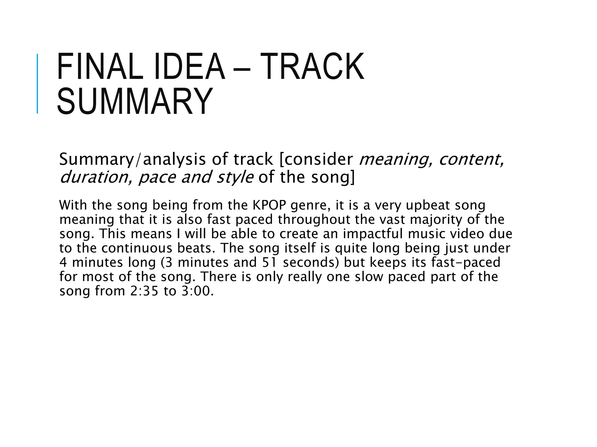 FINAL IDEA – TRACK
SUMMARY
Summary/analysis of track [consider meaning, content,
duration, pace and style of the song]
With the song being from the KPOP genre, it is a very upbeat song
meaning that it is also fast paced throughout the vast majority of the
song. This means I will be able to create an impactful music video due
to the continuous beats. The song itself is quite long being just under
4 minutes long (3 minutes and 51 seconds) but keeps its fast-paced
for most of the song. There is only really one slow paced part of the
song from 2:35 to 3:00.
 