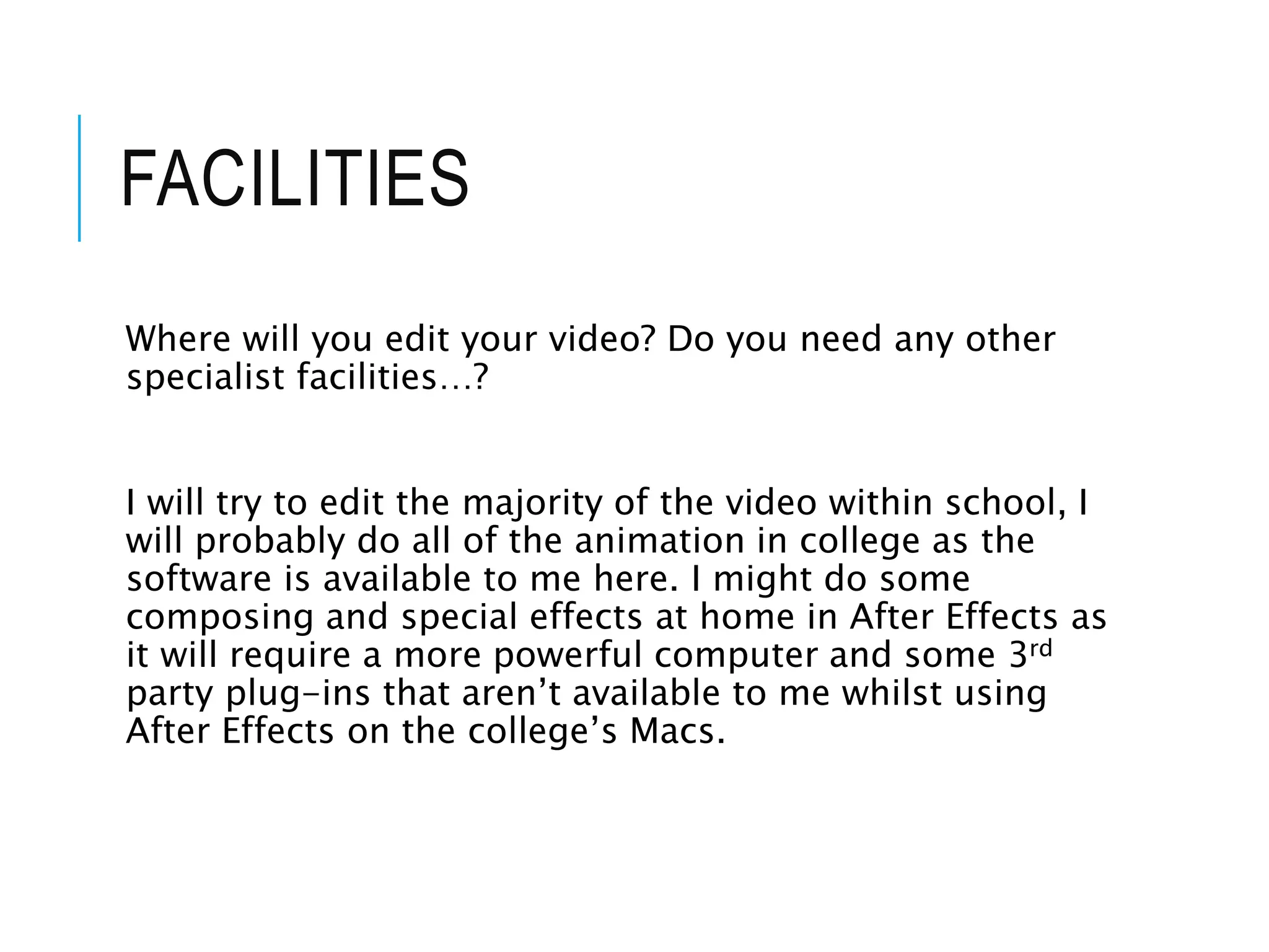 FACILITIES
Where will you edit your video? Do you need any other
specialist facilities…?
I will try to edit the majority of the video within school, I
will probably do all of the animation in college as the
software is available to me here. I might do some
composing and special effects at home in After Effects as
it will require a more powerful computer and some 3rd
party plug-ins that aren’t available to me whilst using
After Effects on the college’s Macs.
 