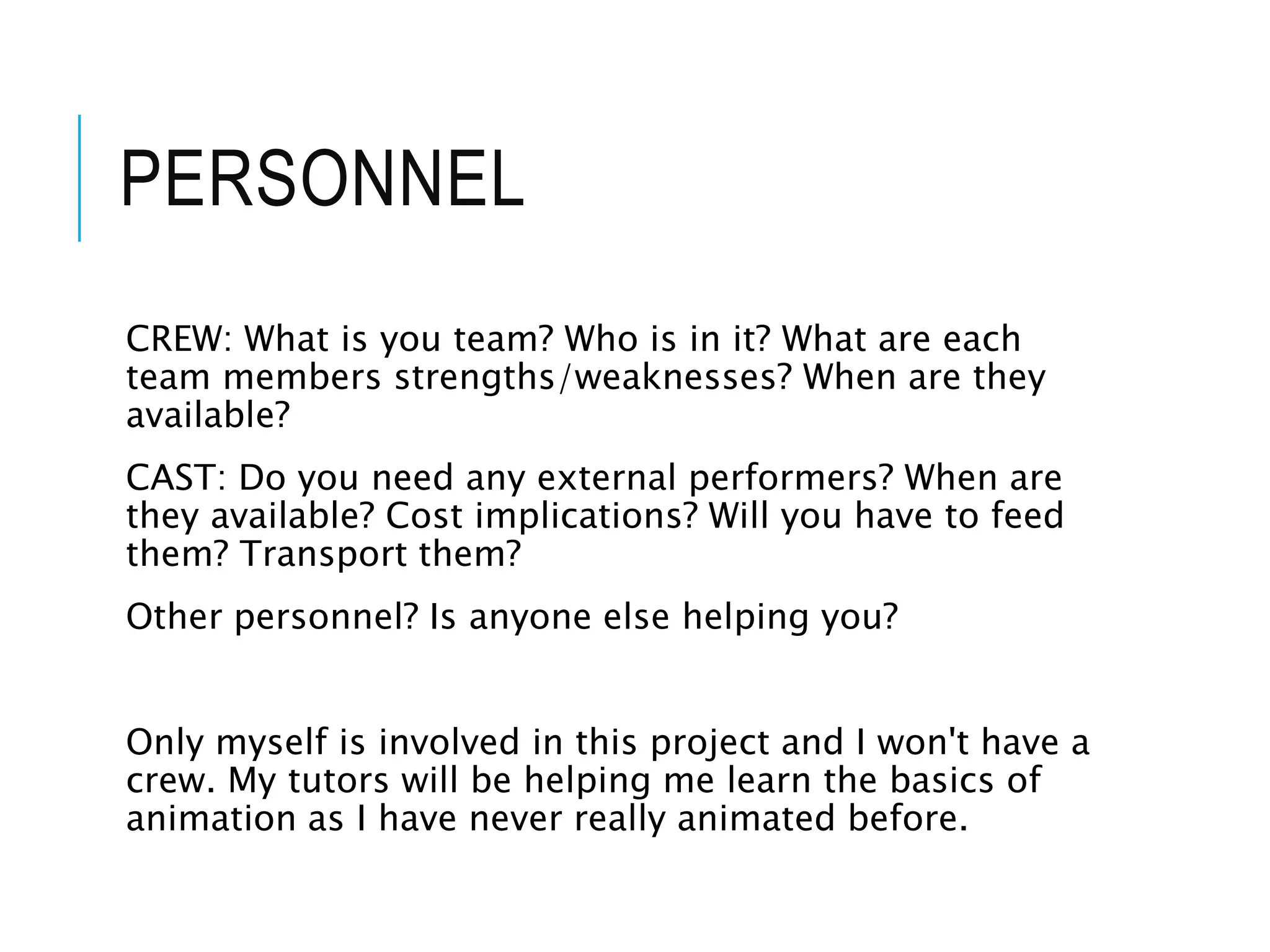 PERSONNEL
CREW: What is you team? Who is in it? What are each
team members strengths/weaknesses? When are they
available?
CAST: Do you need any external performers? When are
they available? Cost implications? Will you have to feed
them? Transport them?
Other personnel? Is anyone else helping you?
Only myself is involved in this project and I won't have a
crew. My tutors will be helping me learn the basics of
animation as I have never really animated before.
 