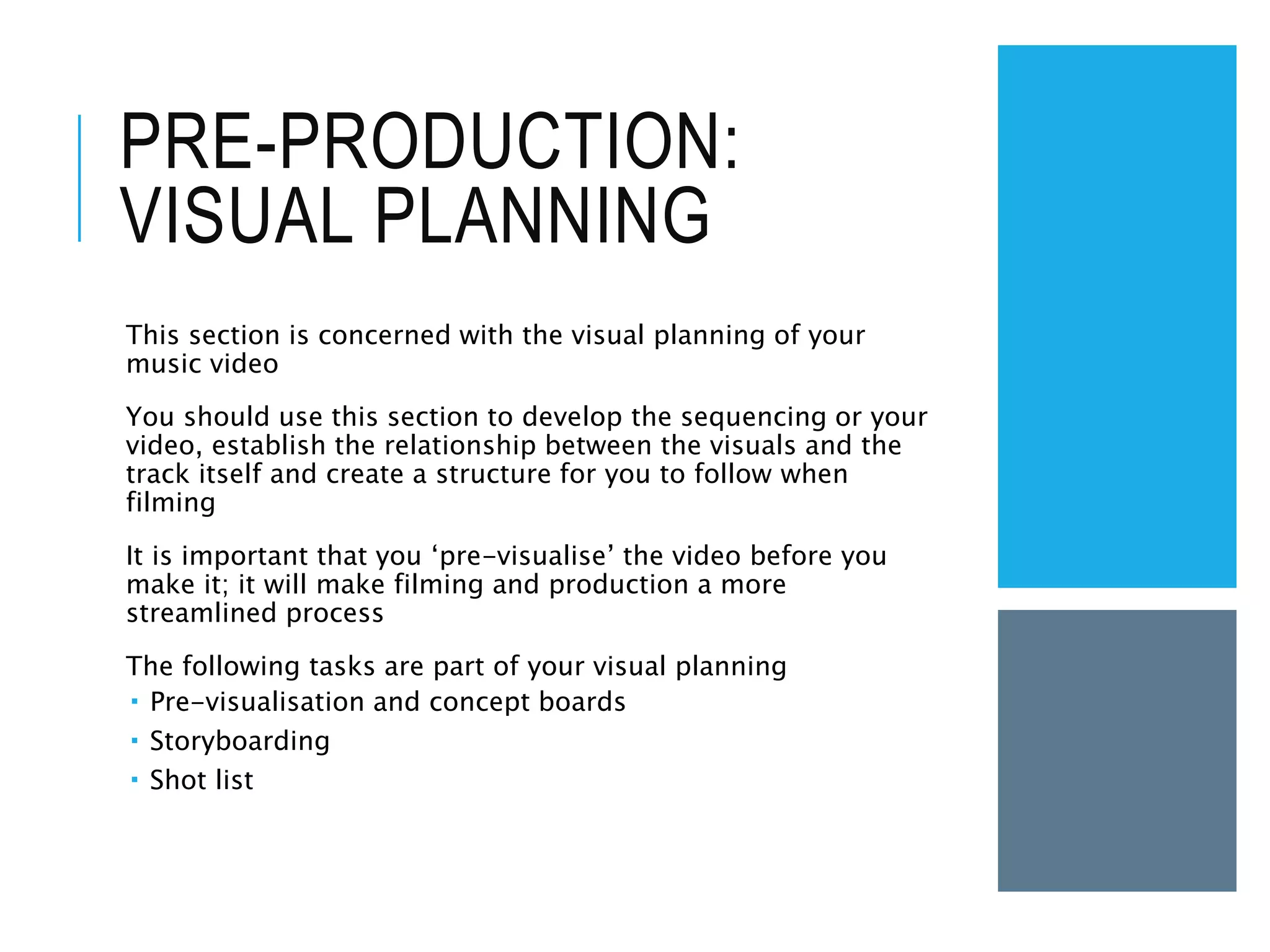 PRE-PRODUCTION:
VISUAL PLANNING
This section is concerned with the visual planning of your
music video
You should use this section to develop the sequencing or your
video, establish the relationship between the visuals and the
track itself and create a structure for you to follow when
filming
It is important that you ‘pre-visualise’ the video before you
make it; it will make filming and production a more
streamlined process
The following tasks are part of your visual planning
 Pre-visualisation and concept boards
 Storyboarding
 Shot list
 