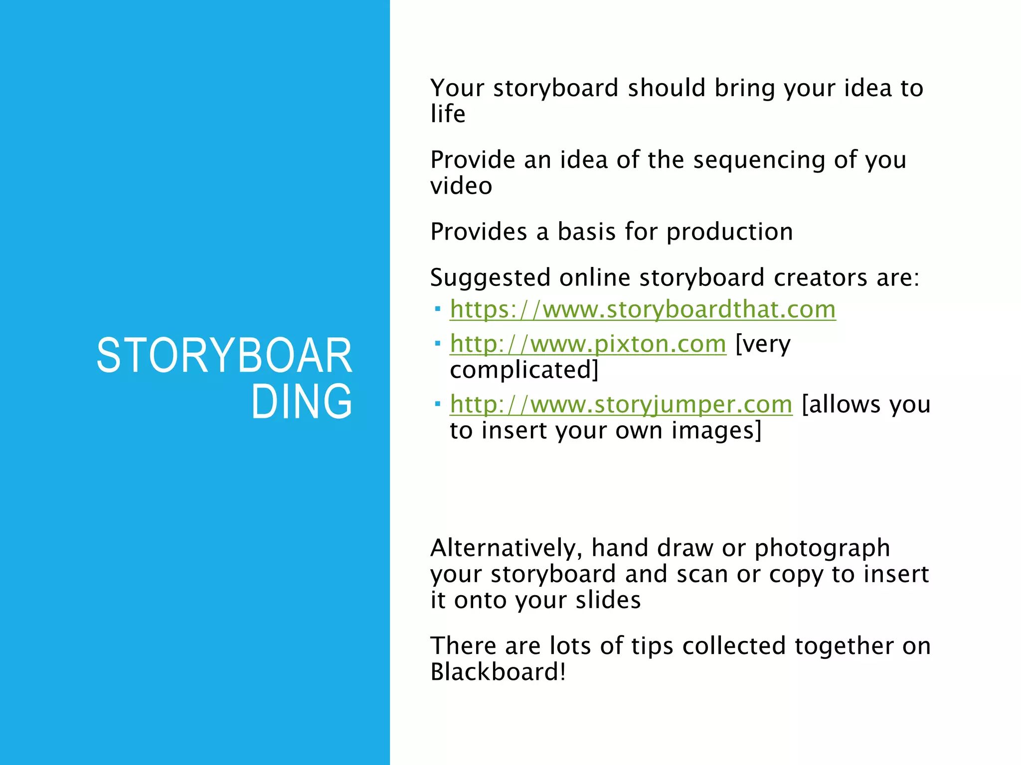 STORYBOAR
DING
Your storyboard should bring your idea to
life
Provide an idea of the sequencing of you
video
Provides a basis for production
Suggested online storyboard creators are:
 https://www.storyboardthat.com
 http://www.pixton.com [very
complicated]
 http://www.storyjumper.com [allows you
to insert your own images]
Alternatively, hand draw or photograph
your storyboard and scan or copy to insert
it onto your slides
There are lots of tips collected together on
Blackboard!
 