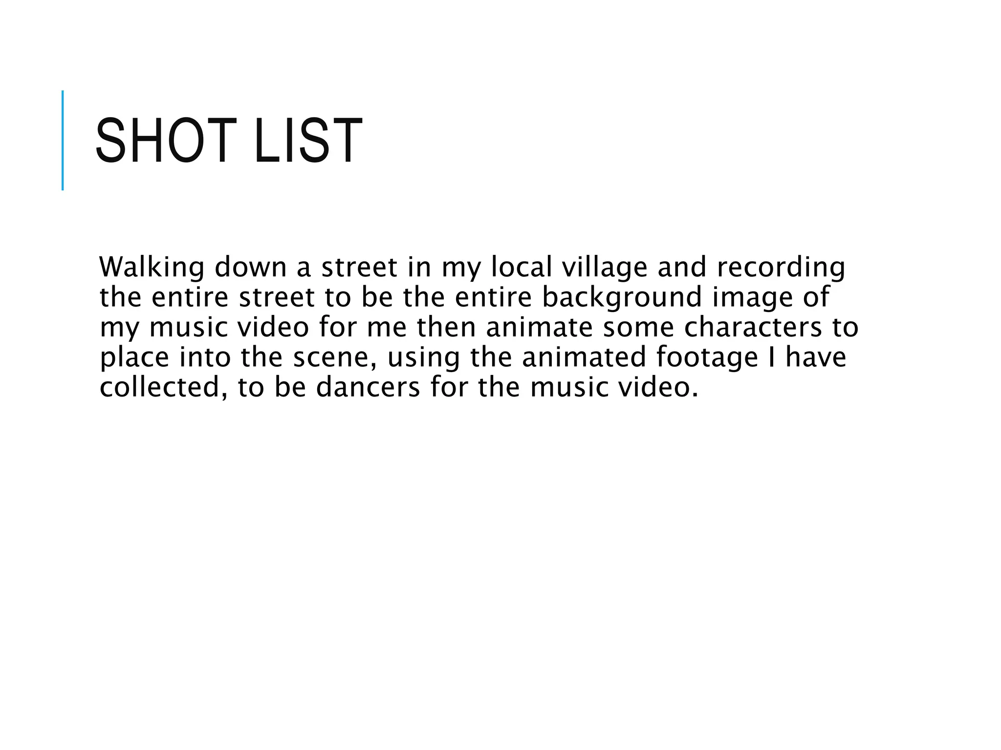 SHOT LIST
Walking down a street in my local village and recording
the entire street to be the entire background image of
my music video for me then animate some characters to
place into the scene, using the animated footage I have
collected, to be dancers for the music video.
 