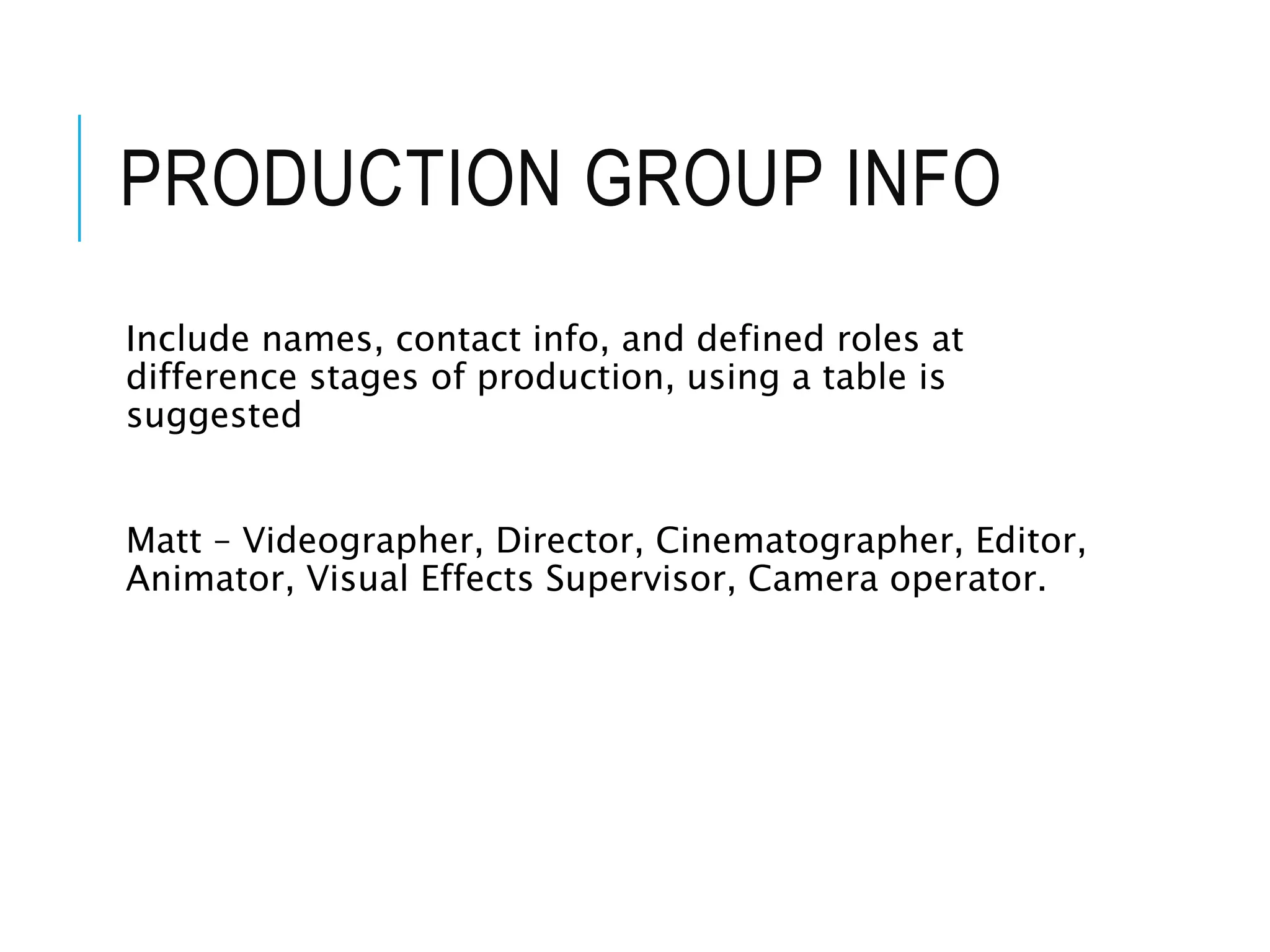 PRODUCTION GROUP INFO
Include names, contact info, and defined roles at
difference stages of production, using a table is
suggested
Matt – Videographer, Director, Cinematographer, Editor,
Animator, Visual Effects Supervisor, Camera operator.
 