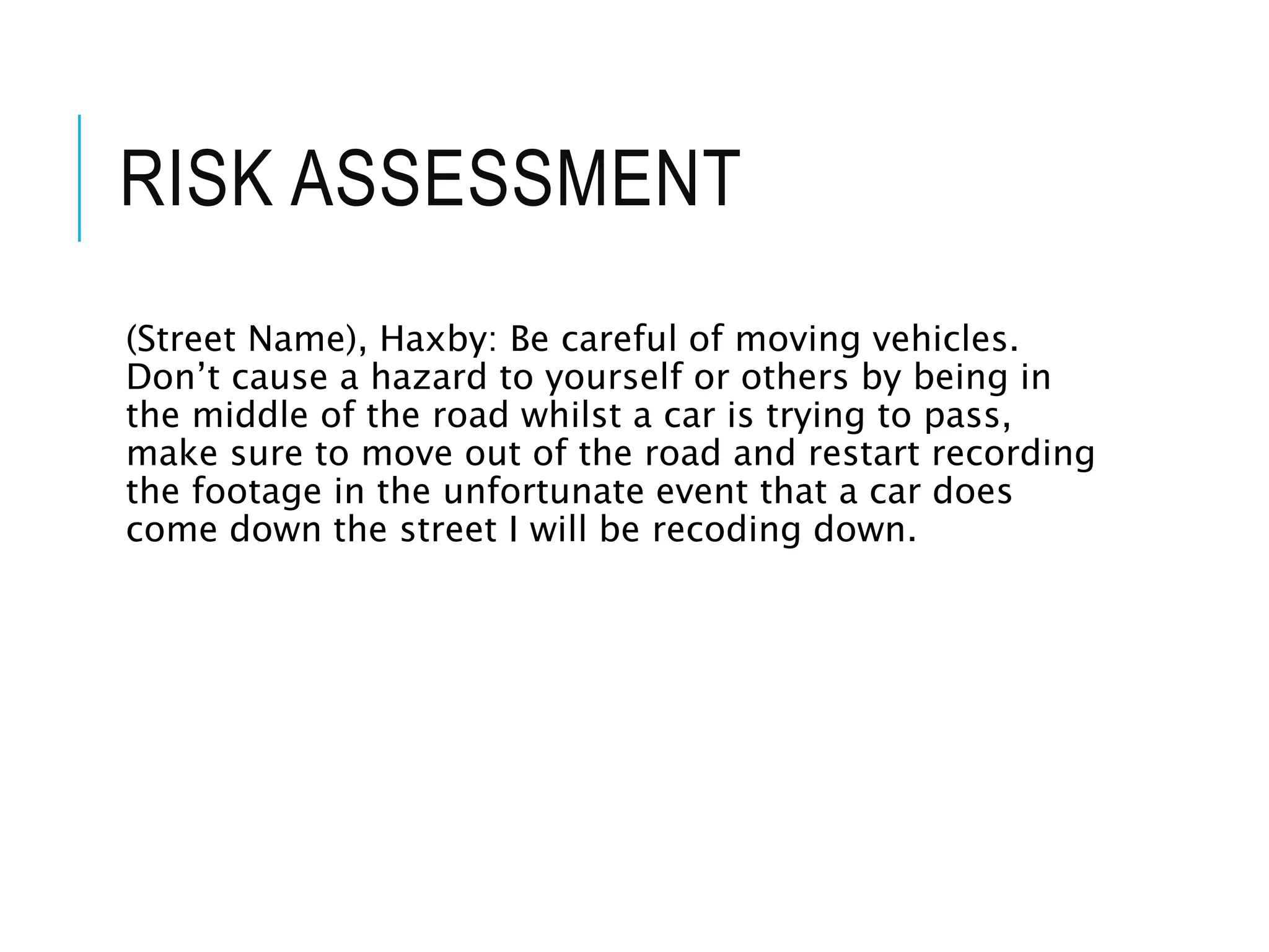 RISK ASSESSMENT
(Street Name), Haxby: Be careful of moving vehicles.
Don’t cause a hazard to yourself or others by being in
the middle of the road whilst a car is trying to pass,
make sure to move out of the road and restart recording
the footage in the unfortunate event that a car does
come down the street I will be recoding down.
 