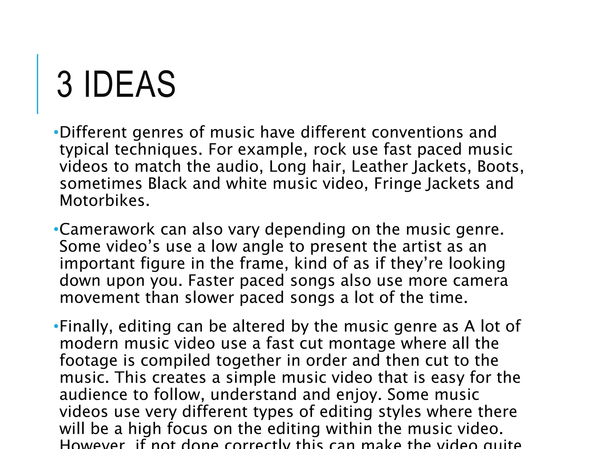 3 IDEAS
•Different genres of music have different conventions and
typical techniques. For example, rock use fast paced music
videos to match the audio, Long hair, Leather Jackets, Boots,
sometimes Black and white music video, Fringe Jackets and
Motorbikes.
•Camerawork can also vary depending on the music genre.
Some video’s use a low angle to present the artist as an
important figure in the frame, kind of as if they’re looking
down upon you. Faster paced songs also use more camera
movement than slower paced songs a lot of the time.
•Finally, editing can be altered by the music genre as A lot of
modern music video use a fast cut montage where all the
footage is compiled together in order and then cut to the
music. This creates a simple music video that is easy for the
audience to follow, understand and enjoy. Some music
videos use very different types of editing styles where there
will be a high focus on the editing within the music video.
 