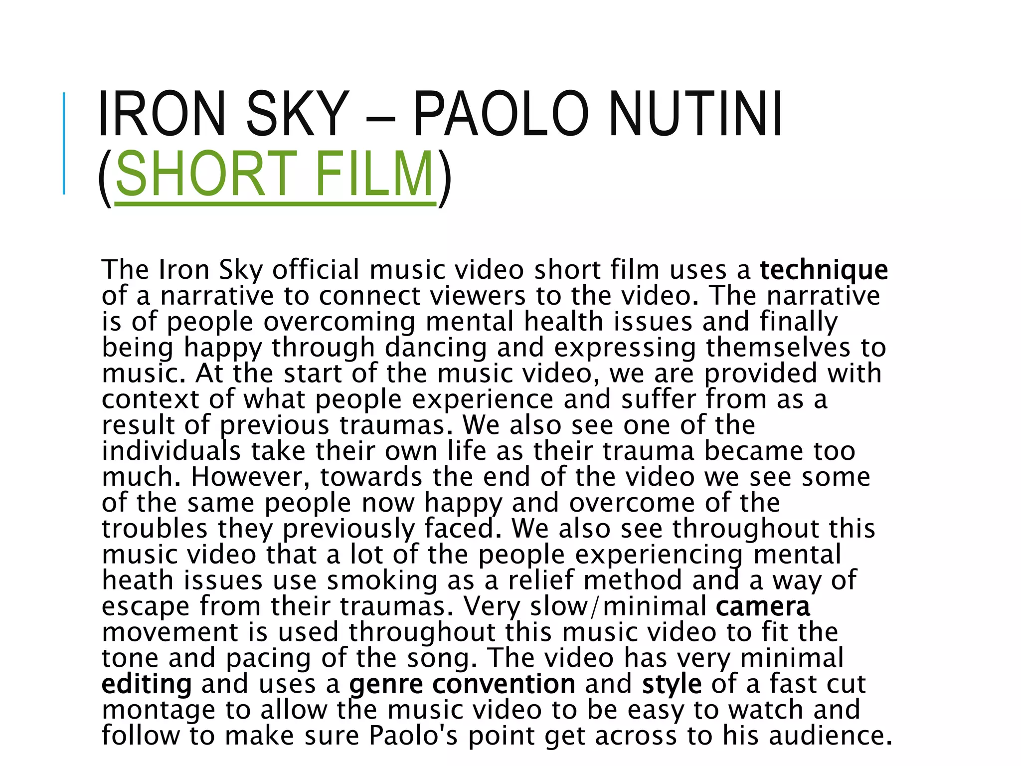 IRON SKY – PAOLO NUTINI
(SHORT FILM)
The Iron Sky official music video short film uses a technique
of a narrative to connect viewers to the video. The narrative
is of people overcoming mental health issues and finally
being happy through dancing and expressing themselves to
music. At the start of the music video, we are provided with
context of what people experience and suffer from as a
result of previous traumas. We also see one of the
individuals take their own life as their trauma became too
much. However, towards the end of the video we see some
of the same people now happy and overcome of the
troubles they previously faced. We also see throughout this
music video that a lot of the people experiencing mental
heath issues use smoking as a relief method and a way of
escape from their traumas. Very slow/minimal camera
movement is used throughout this music video to fit the
tone and pacing of the song. The video has very minimal
editing and uses a genre convention and style of a fast cut
montage to allow the music video to be easy to watch and
follow to make sure Paolo's point get across to his audience.
 