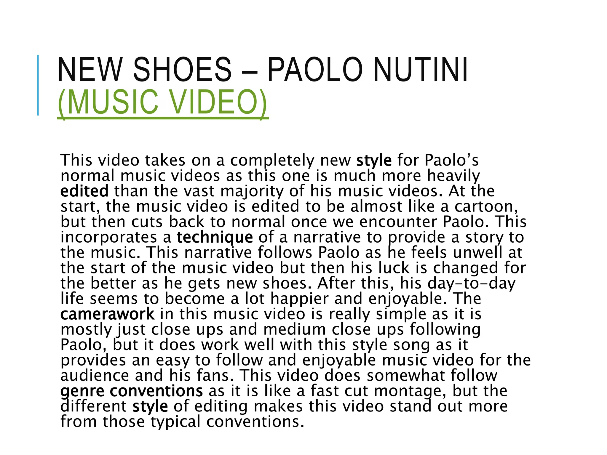 NEW SHOES – PAOLO NUTINI
(MUSIC VIDEO)
This video takes on a completely new style for Paolo’s
normal music videos as this one is much more heavily
edited than the vast majority of his music videos. At the
start, the music video is edited to be almost like a cartoon,
but then cuts back to normal once we encounter Paolo. This
incorporates a technique of a narrative to provide a story to
the music. This narrative follows Paolo as he feels unwell at
the start of the music video but then his luck is changed for
the better as he gets new shoes. After this, his day-to-day
life seems to become a lot happier and enjoyable. The
camerawork in this music video is really simple as it is
mostly just close ups and medium close ups following
Paolo, but it does work well with this style song as it
provides an easy to follow and enjoyable music video for the
audience and his fans. This video does somewhat follow
genre conventions as it is like a fast cut montage, but the
different style of editing makes this video stand out more
from those typical conventions.
 