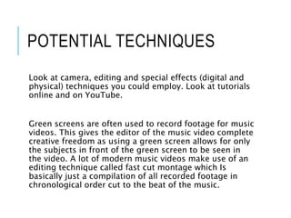 POTENTIAL TECHNIQUES
Look at camera, editing and special effects (digital and
physical) techniques you could employ. Look at tutorials
online and on YouTube.
Green screens are often used to record footage for music
videos. This gives the editor of the music video complete
creative freedom as using a green screen allows for only
the subjects in front of the green screen to be seen in
the video. A lot of modern music videos make use of an
editing technique called fast cut montage which Is
basically just a compilation of all recorded footage in
chronological order cut to the beat of the music.
 