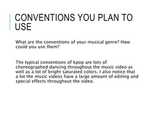 CONVENTIONS YOU PLAN TO
USE
What are the conventions of your musical genre? How
could you use them?
The typical conventions of kpop are lots of
choreographed dancing throughout the music video as
well as a lot of bright saturated colors. I also notice that
a lot the music videos have a large amount of editing and
special effects throughout the video.
 
