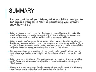SUMMARY
5 opportunities of your ideas; what would it allow you to
do? Expand your skills? Refine something you already
know how to do?
•Using a green screen to record footage on can allow me to make the
music video more visually entertaining as I would be able to create a
scene in the background as well as add a variety of effects.
•Using a variety of camera shots means that I would be able to change
the focus between subjects and the scene as close-ups provide a focus
on the subject whereas wide shots provide a much broader view of the
subjects from far away, revealing the scene to the viewer.
•Doing animation for a section of the music video would allow me to
create footage I otherwise might not have been able to record in real
life.
•Using genre conventions of bright colours throughout the music video
could make the video more enjoyable to watch as well as fitting the
KPOP genre.
• Using a fast cut montage for the music video could make the viewing
experience more enjoyable and easier for the audience.
 