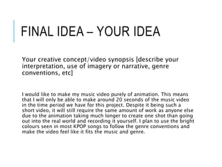 FINAL IDEA – YOUR IDEA
Your creative concept/video synopsis [describe your
interpretation, use of imagery or narrative, genre
conventions, etc]
I would like to make my music video purely of animation. This means
that I will only be able to make around 20 seconds of the music video
in the time period we have for this project. Despite it being such a
short video, it will still require the same amount of work as anyone else
due to the animation taking much longer to create one shot than going
out into the real world and recording it yourself. I plan to use the bright
colours seen in most KPOP songs to follow the genre conventions and
make the video feel like it fits the music and genre.
 