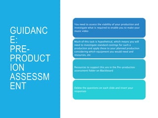 GUIDANC
E:
PRE-
PRODUCT
ION
ASSESSM
ENT
You need to assess the viability of your production and
investigate what is required to enable you to make your
music video
Much of this task is hypothetical, which means you will
need to investigate standard costings for such a
production and apply these to your planned production
considering which equipment you would need and
resources, etc
Resources to support this are in the Pre-production
assessment folder on Blackboard
Delete the questions on each slide and insert your
responses
 