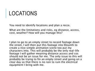 LOCATIONS
You need to identify locations and plan a recce.
What are the limitations and risks, eg distance, access,
cost, weather? How will you manage this?
I plan to go to an empty street to record footage down
the street, I will then put this footage into Ebsynth to
create a nice simple animation scene too put my
characters into. This will probably be the only real-life
footage I will gather meaning distance access and cos
should not be an issue for me. The only issue to this will
probably be trying to fin an empty street and going on a
clear day so that there is no rain to ruin the electrical
equipment I bring with me.
 