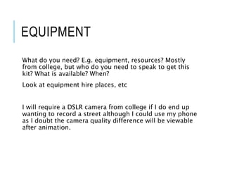 EQUIPMENT
What do you need? E.g. equipment, resources? Mostly
from college, but who do you need to speak to get this
kit? What is available? When?
Look at equipment hire places, etc
I will require a DSLR camera from college if I do end up
wanting to record a street although I could use my phone
as I doubt the camera quality difference will be viewable
after animation.
 