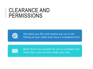 CLEARANCE AND
PERMISSIONS
Any place you film and anyone you use in the
filming of your video must have a completed form
Blank forms are available for you to complete and
insert here, you can also create your own
 