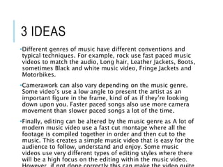 3 IDEAS
•Different genres of music have different conventions and
typical techniques. For example, rock use fast paced music
videos to match the audio, Long hair, Leather Jackets, Boots,
sometimes Black and white music video, Fringe Jackets and
Motorbikes.
•Camerawork can also vary depending on the music genre.
Some video’s use a low angle to present the artist as an
important figure in the frame, kind of as if they’re looking
down upon you. Faster paced songs also use more camera
movement than slower paced songs a lot of the time.
•Finally, editing can be altered by the music genre as A lot of
modern music video use a fast cut montage where all the
footage is compiled together in order and then cut to the
music. This creates a simple music video that is easy for the
audience to follow, understand and enjoy. Some music
videos use very different types of editing styles where there
will be a high focus on the editing within the music video.
 
