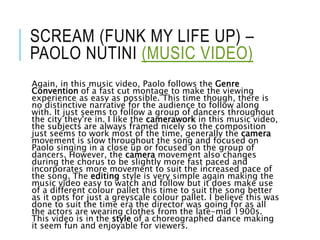 SCREAM (FUNK MY LIFE UP) –
PAOLO NUTINI (MUSIC VIDEO)
Again, in this music video, Paolo follows the Genre
Convention of a fast cut montage to make the viewing
experience as easy as possible. This time though, there is
no distinctive narrative for the audience to follow along
with. It just seems to follow a group of dancers throughout
the city they're in. I like the camerawork in this music video,
the subjects are always framed nicely so the composition
just seems to work most of the time, generally the camera
movement is slow throughout the song and focused on
Paolo singing in a close up or focused on the group of
dancers. However, the camera movement also changes
during the chorus to be slightly more fast paced and
incorporates more movement to suit the increased pace of
the song. The editing style is very simple again making the
music video easy to watch and follow but it does make use
of a different colour pallet this time to suit the song better
as it opts for just a greyscale colour pallet. I believe this was
done to suit the time era the director was going for as all
the actors are wearing clothes from the late-mid 1900s.
This video is in the style of a choreographed dance making
it seem fun and enjoyable for viewers.
 