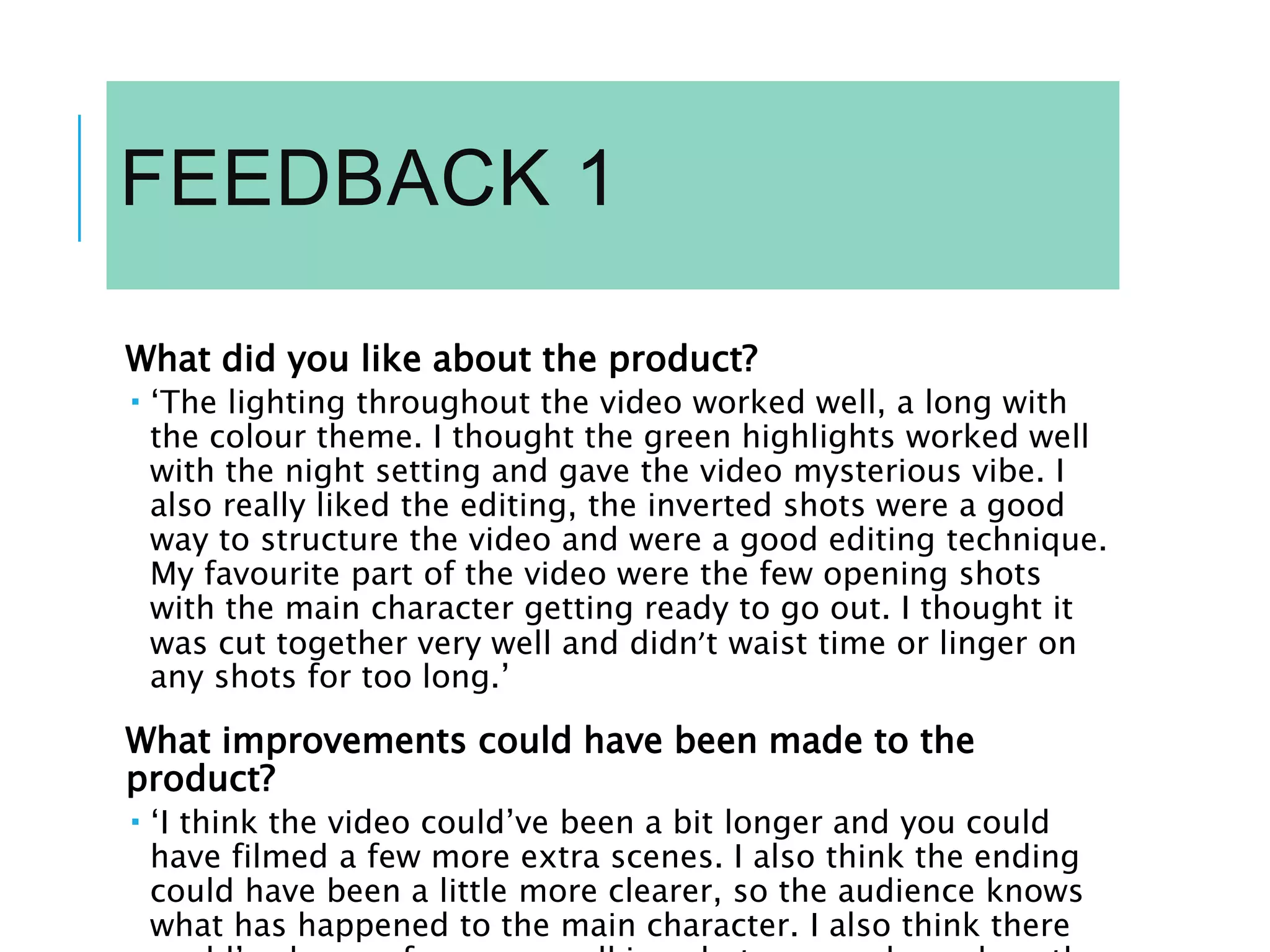 FEEDBACK 1
What did you like about the product?
 ‘The lighting throughout the video worked well, a long with
the colour theme. I thought the green highlights worked well
with the night setting and gave the video mysterious vibe. I
also really liked the editing, the inverted shots were a good
way to structure the video and were a good editing technique.
My favourite part of the video were the few opening shots
with the main character getting ready to go out. I thought it
was cut together very well and didn’t waist time or linger on
any shots for too long.’
What improvements could have been made to the
product?
 ‘I think the video could’ve been a bit longer and you could
have filmed a few more extra scenes. I also think the ending
could have been a little more clearer, so the audience knows
what has happened to the main character. I also think there
 