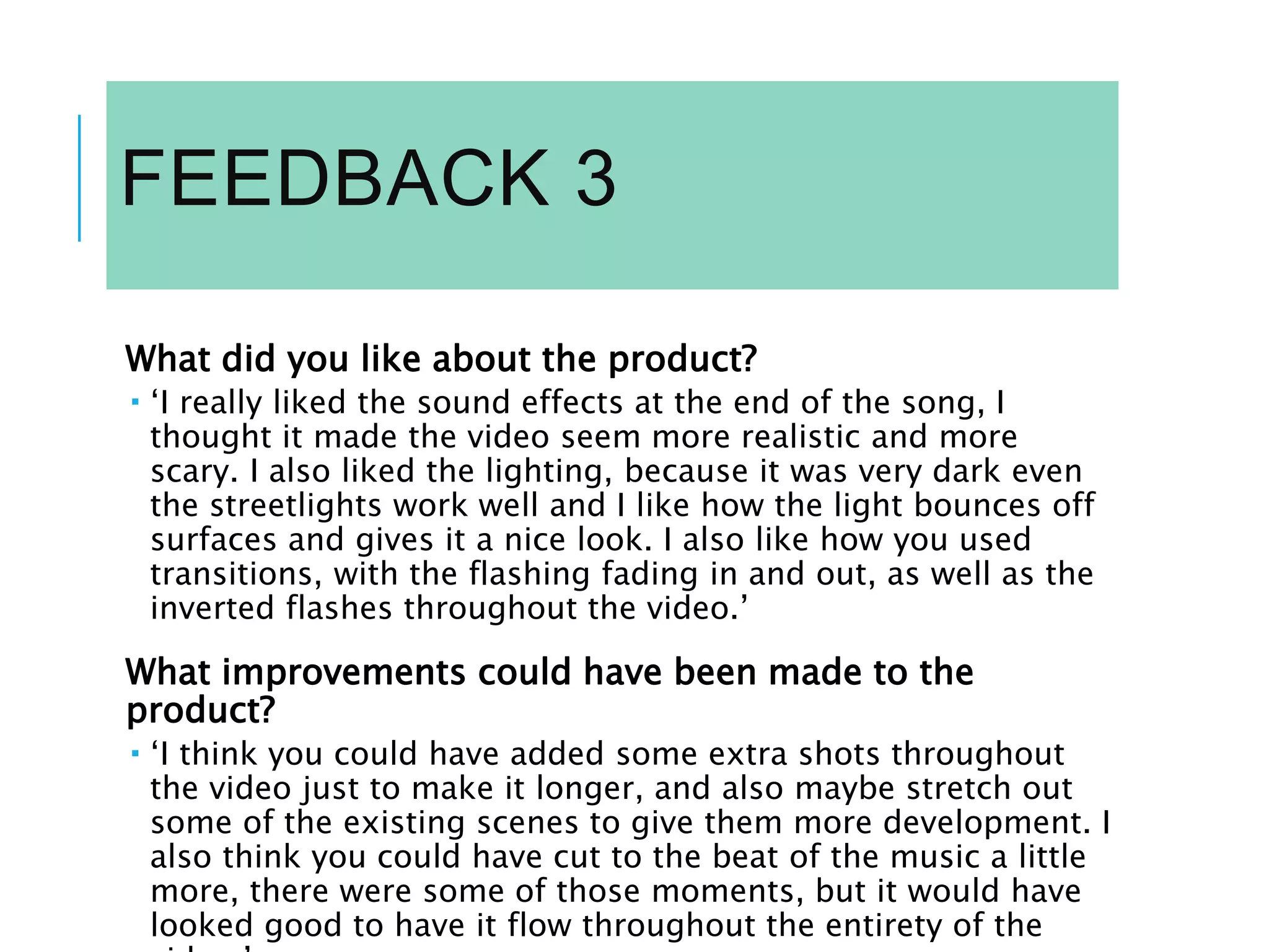 FEEDBACK 3
What did you like about the product?
 ‘I really liked the sound effects at the end of the song, I
thought it made the video seem more realistic and more
scary. I also liked the lighting, because it was very dark even
the streetlights work well and I like how the light bounces off
surfaces and gives it a nice look. I also like how you used
transitions, with the flashing fading in and out, as well as the
inverted flashes throughout the video.’
What improvements could have been made to the
product?
 ‘I think you could have added some extra shots throughout
the video just to make it longer, and also maybe stretch out
some of the existing scenes to give them more development. I
also think you could have cut to the beat of the music a little
more, there were some of those moments, but it would have
looked good to have it flow throughout the entirety of the
 