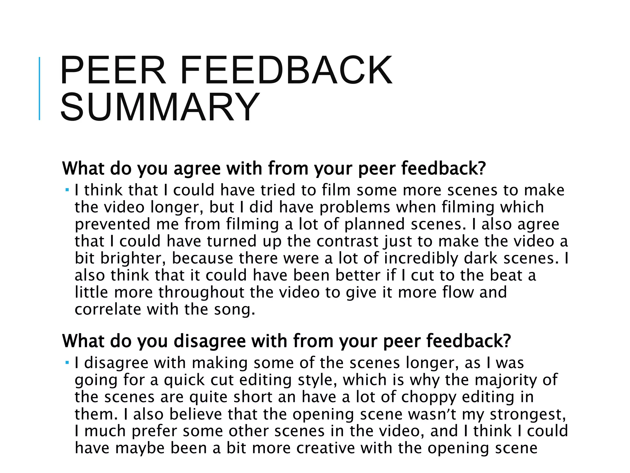 PEER FEEDBACK
SUMMARY
What do you agree with from your peer feedback?
 I think that I could have tried to film some more scenes to make
the video longer, but I did have problems when filming which
prevented me from filming a lot of planned scenes. I also agree
that I could have turned up the contrast just to make the video a
bit brighter, because there were a lot of incredibly dark scenes. I
also think that it could have been better if I cut to the beat a
little more throughout the video to give it more flow and
correlate with the song.
What do you disagree with from your peer feedback?
 I disagree with making some of the scenes longer, as I was
going for a quick cut editing style, which is why the majority of
the scenes are quite short an have a lot of choppy editing in
them. I also believe that the opening scene wasn’t my strongest,
I much prefer some other scenes in the video, and I think I could
have maybe been a bit more creative with the opening scene
 