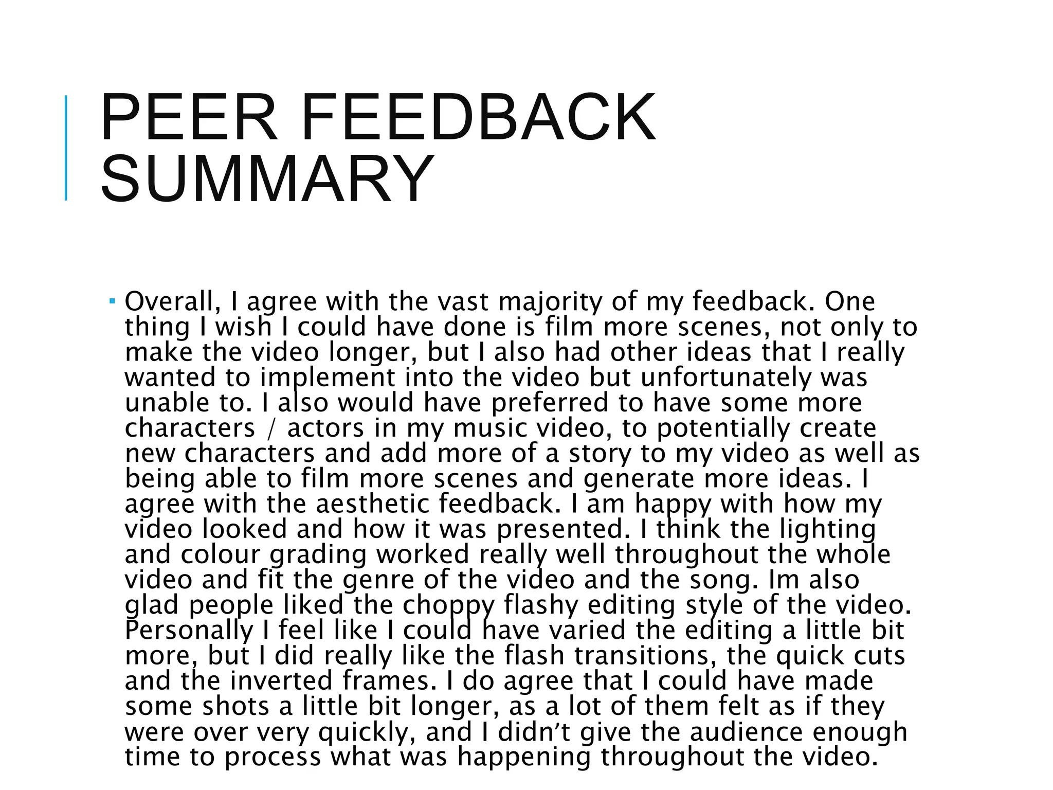 PEER FEEDBACK
SUMMARY
 Overall, I agree with the vast majority of my feedback. One
thing I wish I could have done is film more scenes, not only to
make the video longer, but I also had other ideas that I really
wanted to implement into the video but unfortunately was
unable to. I also would have preferred to have some more
characters / actors in my music video, to potentially create
new characters and add more of a story to my video as well as
being able to film more scenes and generate more ideas. I
agree with the aesthetic feedback. I am happy with how my
video looked and how it was presented. I think the lighting
and colour grading worked really well throughout the whole
video and fit the genre of the video and the song. Im also
glad people liked the choppy flashy editing style of the video.
Personally I feel like I could have varied the editing a little bit
more, but I did really like the flash transitions, the quick cuts
and the inverted frames. I do agree that I could have made
some shots a little bit longer, as a lot of them felt as if they
were over very quickly, and I didn’t give the audience enough
time to process what was happening throughout the video.
 