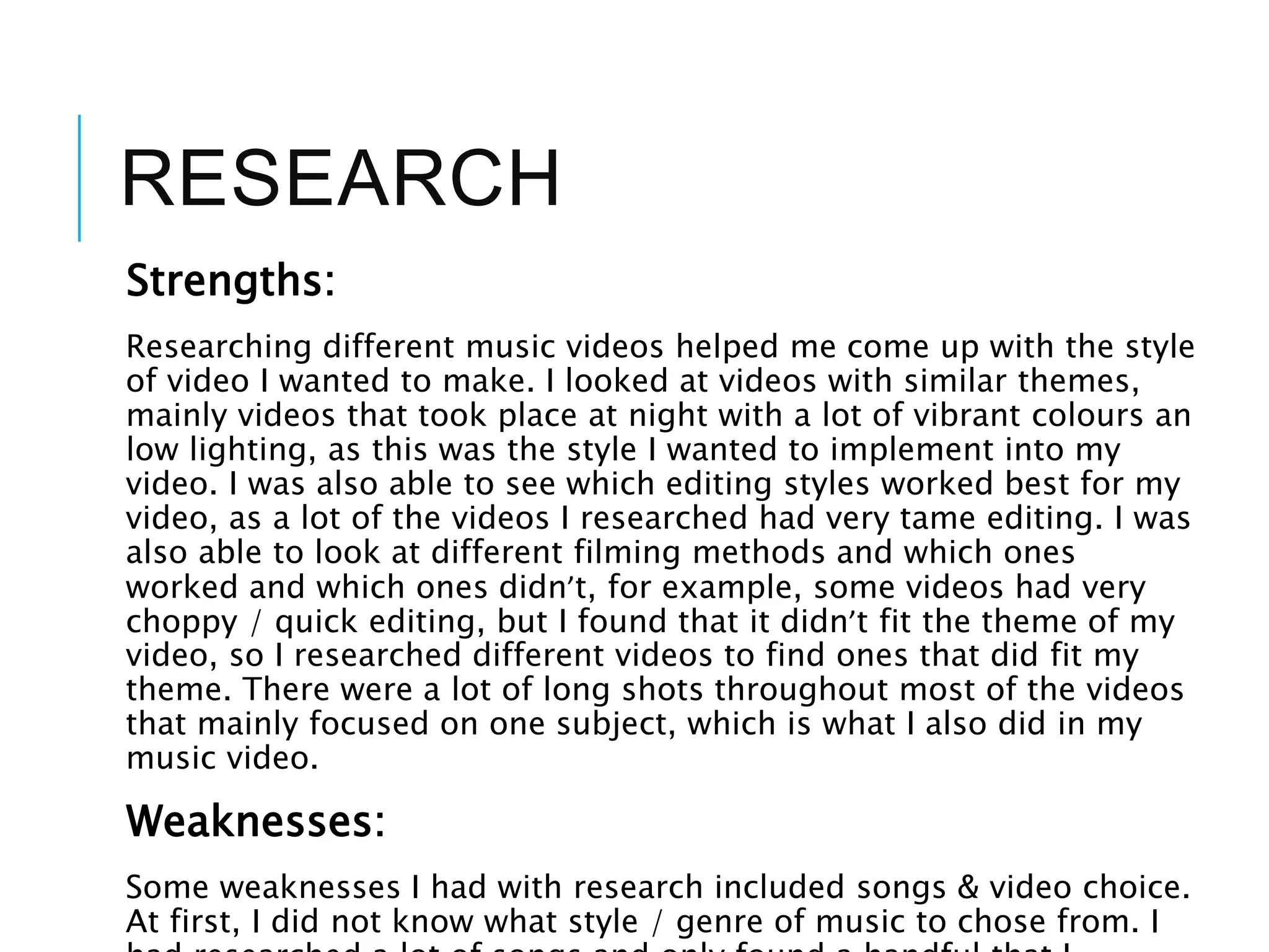 RESEARCH
Strengths:
Researching different music videos helped me come up with the style
of video I wanted to make. I looked at videos with similar themes,
mainly videos that took place at night with a lot of vibrant colours an
low lighting, as this was the style I wanted to implement into my
video. I was also able to see which editing styles worked best for my
video, as a lot of the videos I researched had very tame editing. I was
also able to look at different filming methods and which ones
worked and which ones didn’t, for example, some videos had very
choppy / quick editing, but I found that it didn’t fit the theme of my
video, so I researched different videos to find ones that did fit my
theme. There were a lot of long shots throughout most of the videos
that mainly focused on one subject, which is what I also did in my
music video.
Weaknesses:
Some weaknesses I had with research included songs & video choice.
At first, I did not know what style / genre of music to chose from. I
 