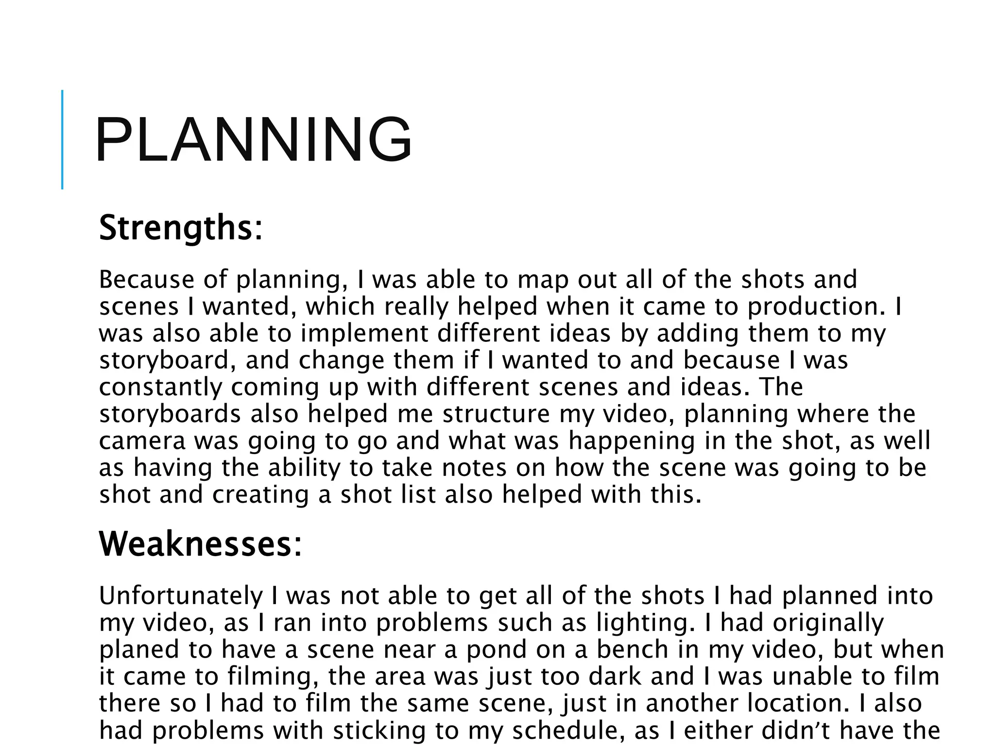 PLANNING
Strengths:
Because of planning, I was able to map out all of the shots and
scenes I wanted, which really helped when it came to production. I
was also able to implement different ideas by adding them to my
storyboard, and change them if I wanted to and because I was
constantly coming up with different scenes and ideas. The
storyboards also helped me structure my video, planning where the
camera was going to go and what was happening in the shot, as well
as having the ability to take notes on how the scene was going to be
shot and creating a shot list also helped with this.
Weaknesses:
Unfortunately I was not able to get all of the shots I had planned into
my video, as I ran into problems such as lighting. I had originally
planed to have a scene near a pond on a bench in my video, but when
it came to filming, the area was just too dark and I was unable to film
there so I had to film the same scene, just in another location. I also
had problems with sticking to my schedule, as I either didn’t have the
 