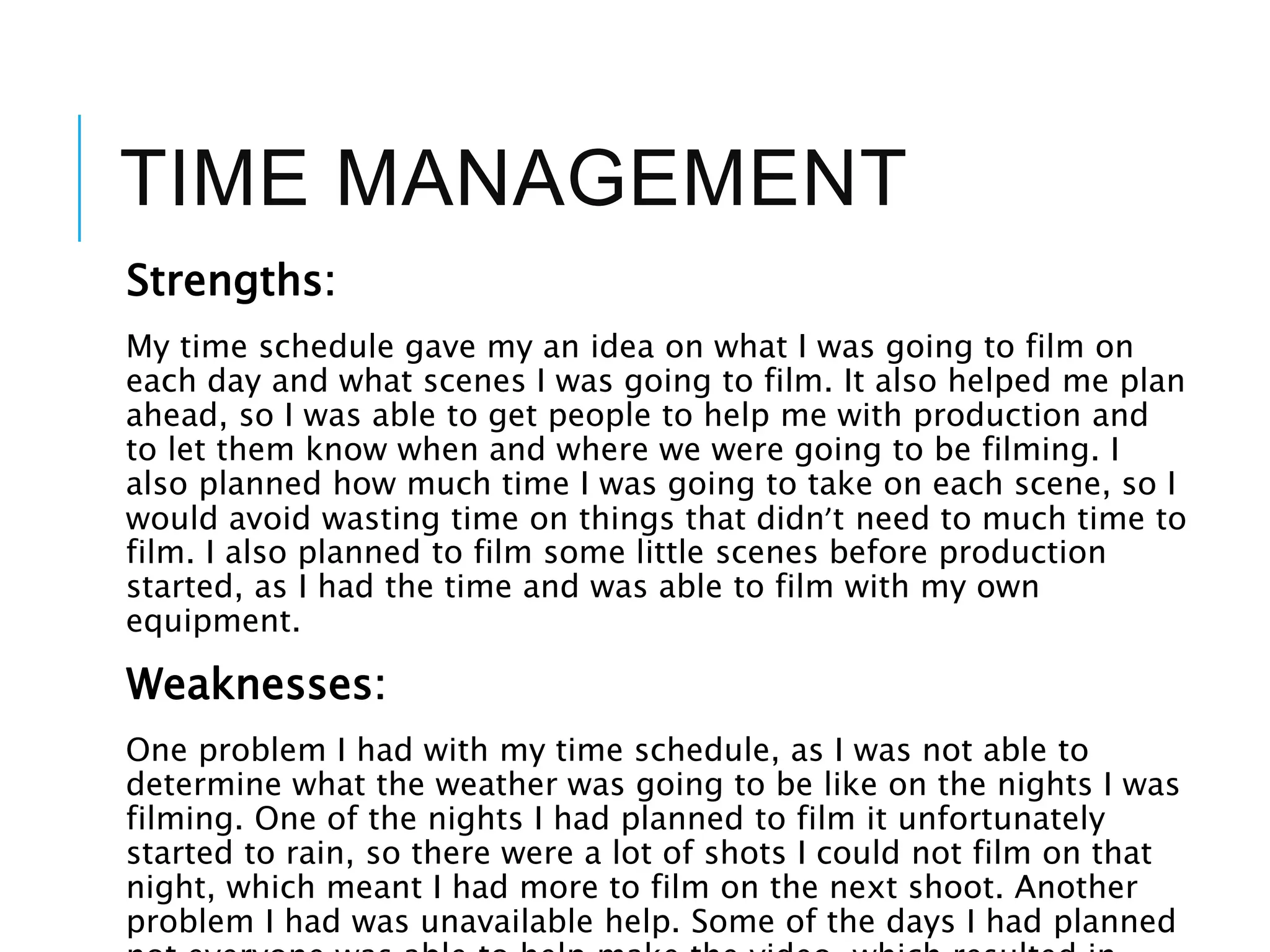TIME MANAGEMENT
Strengths:
My time schedule gave my an idea on what I was going to film on
each day and what scenes I was going to film. It also helped me plan
ahead, so I was able to get people to help me with production and
to let them know when and where we were going to be filming. I
also planned how much time I was going to take on each scene, so I
would avoid wasting time on things that didn’t need to much time to
film. I also planned to film some little scenes before production
started, as I had the time and was able to film with my own
equipment.
Weaknesses:
One problem I had with my time schedule, as I was not able to
determine what the weather was going to be like on the nights I was
filming. One of the nights I had planned to film it unfortunately
started to rain, so there were a lot of shots I could not film on that
night, which meant I had more to film on the next shoot. Another
problem I had was unavailable help. Some of the days I had planned
 