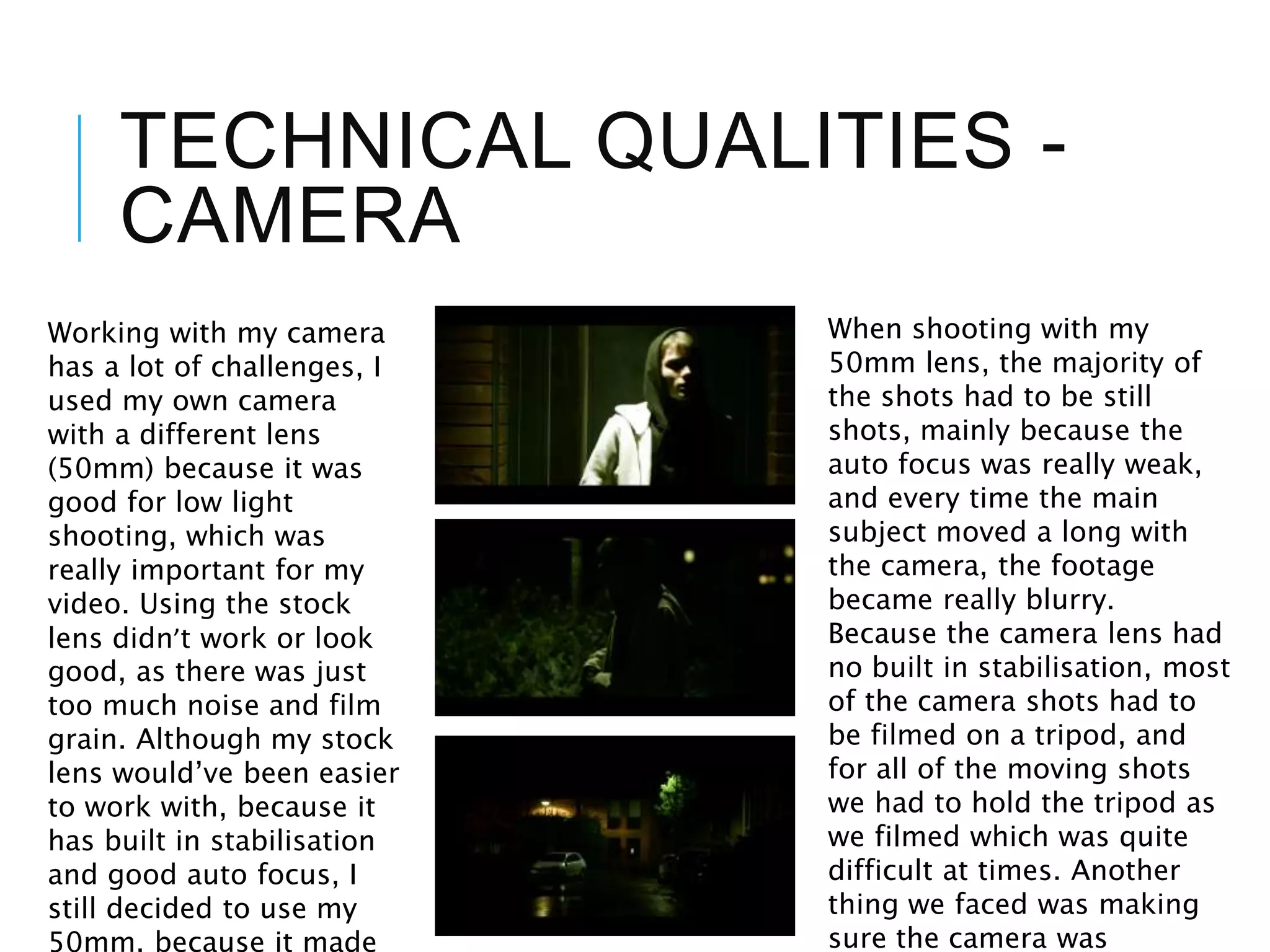 TECHNICAL QUALITIES -
CAMERA
Working with my camera
has a lot of challenges, I
used my own camera
with a different lens
(50mm) because it was
good for low light
shooting, which was
really important for my
video. Using the stock
lens didn’t work or look
good, as there was just
too much noise and film
grain. Although my stock
lens would’ve been easier
to work with, because it
has built in stabilisation
and good auto focus, I
still decided to use my
50mm, because it made
When shooting with my
50mm lens, the majority of
the shots had to be still
shots, mainly because the
auto focus was really weak,
and every time the main
subject moved a long with
the camera, the footage
became really blurry.
Because the camera lens had
no built in stabilisation, most
of the camera shots had to
be filmed on a tripod, and
for all of the moving shots
we had to hold the tripod as
we filmed which was quite
difficult at times. Another
thing we faced was making
sure the camera was
 