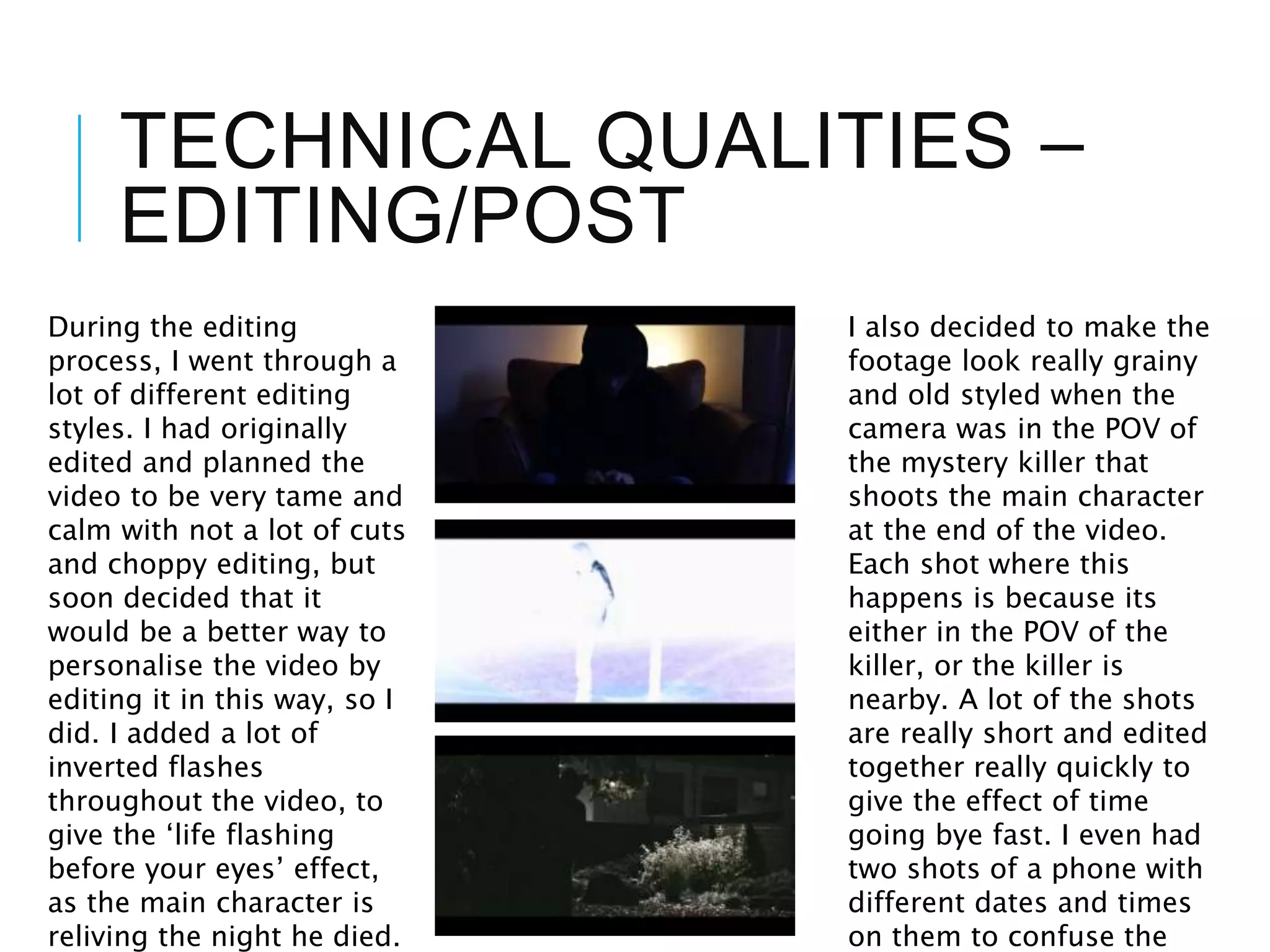 TECHNICAL QUALITIES –
EDITING/POST
During the editing
process, I went through a
lot of different editing
styles. I had originally
edited and planned the
video to be very tame and
calm with not a lot of cuts
and choppy editing, but
soon decided that it
would be a better way to
personalise the video by
editing it in this way, so I
did. I added a lot of
inverted flashes
throughout the video, to
give the ‘life flashing
before your eyes’ effect,
as the main character is
reliving the night he died.
I also decided to make the
footage look really grainy
and old styled when the
camera was in the POV of
the mystery killer that
shoots the main character
at the end of the video.
Each shot where this
happens is because its
either in the POV of the
killer, or the killer is
nearby. A lot of the shots
are really short and edited
together really quickly to
give the effect of time
going bye fast. I even had
two shots of a phone with
different dates and times
on them to confuse the
 