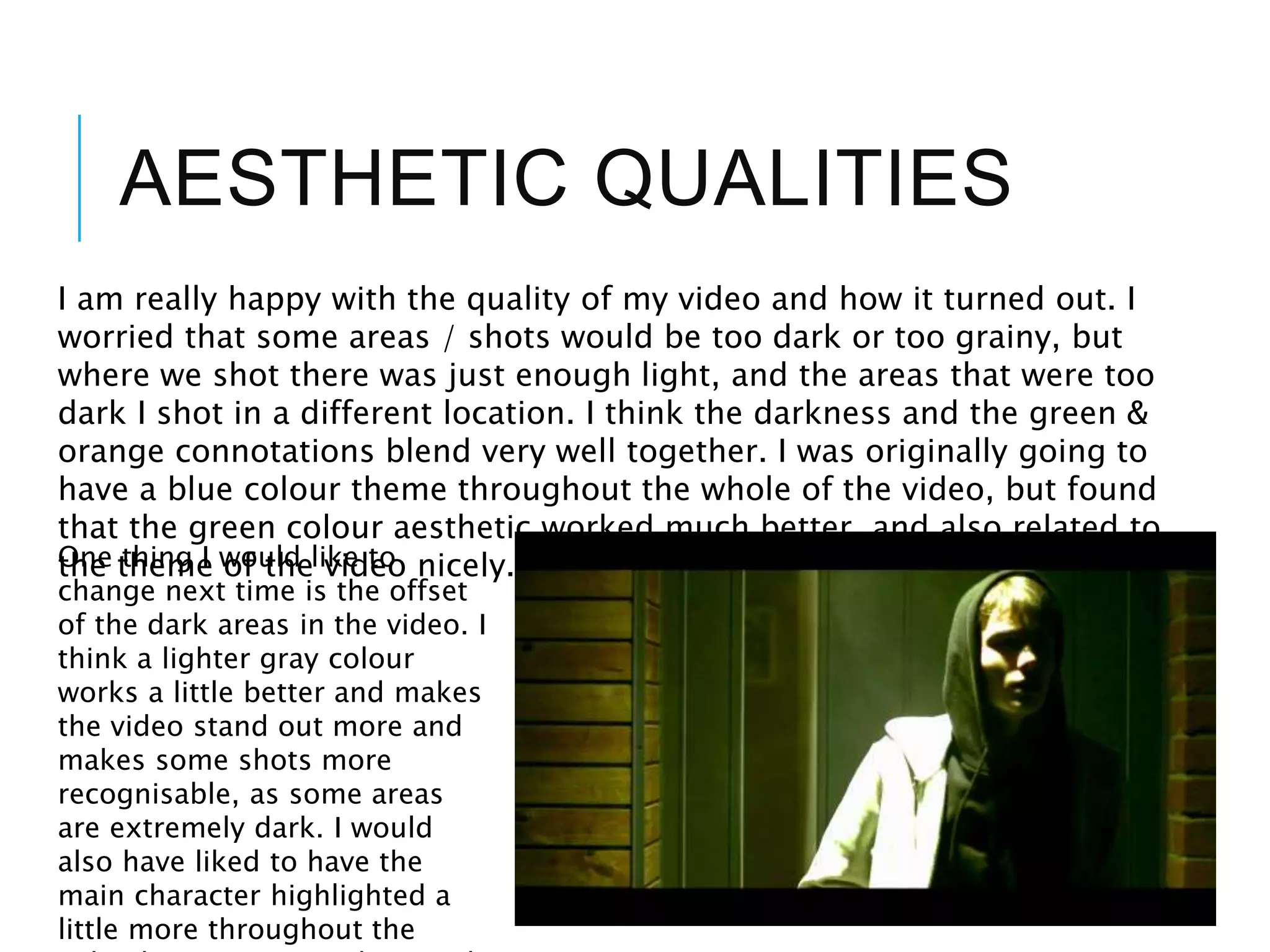 AESTHETIC QUALITIES
I am really happy with the quality of my video and how it turned out. I
worried that some areas / shots would be too dark or too grainy, but
where we shot there was just enough light, and the areas that were too
dark I shot in a different location. I think the darkness and the green &
orange connotations blend very well together. I was originally going to
have a blue colour theme throughout the whole of the video, but found
that the green colour aesthetic worked much better, and also related to
the theme of the video nicely.One thing I would like to
change next time is the offset
of the dark areas in the video. I
think a lighter gray colour
works a little better and makes
the video stand out more and
makes some shots more
recognisable, as some areas
are extremely dark. I would
also have liked to have the
main character highlighted a
little more throughout the
 