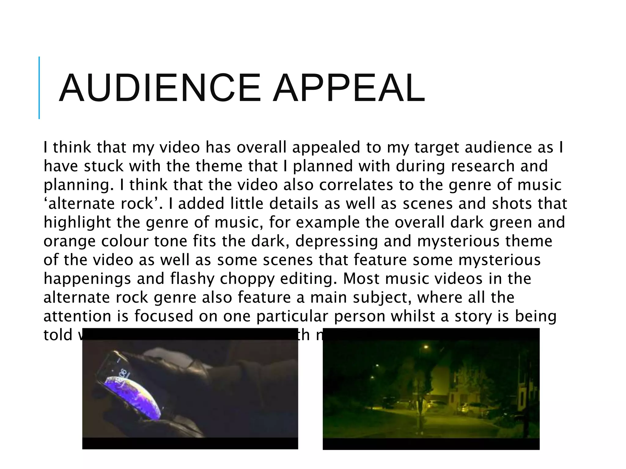 AUDIENCE APPEAL
I think that my video has overall appealed to my target audience as I
have stuck with the theme that I planned with during research and
planning. I think that the video also correlates to the genre of music
‘alternate rock’. I added little details as well as scenes and shots that
highlight the genre of music, for example the overall dark green and
orange colour tone fits the dark, depressing and mysterious theme
of the video as well as some scenes that feature some mysterious
happenings and flashy choppy editing. Most music videos in the
alternate rock genre also feature a main subject, where all the
attention is focused on one particular person whilst a story is being
told which is what I have done with my video.
 