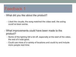 Feedback 1
• What did you like about the product?
• Liked the visuals, the song matched the video well, the acting
could’ve been worse.
• What improvements could have been made to the
product?
• Some of the lighting felt a bit off, especially at the start of the video,
the rest of it was good.
• Could use more of a variety of locations and could try and include
more people next time.
 