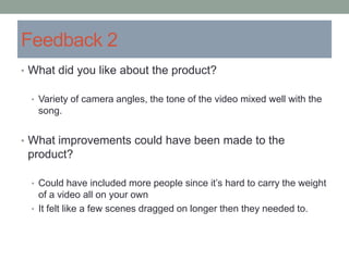 Feedback 2
• What did you like about the product?
• Variety of camera angles, the tone of the video mixed well with the
song.
• What improvements could have been made to the
product?
• Could have included more people since it’s hard to carry the weight
of a video all on your own
• It felt like a few scenes dragged on longer then they needed to.
 