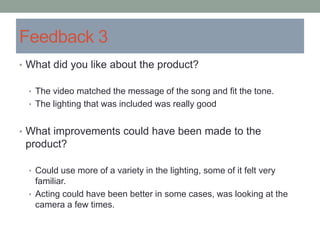 Feedback 3
• What did you like about the product?
• The video matched the message of the song and fit the tone.
• The lighting that was included was really good
• What improvements could have been made to the
product?
• Could use more of a variety in the lighting, some of it felt very
familiar.
• Acting could have been better in some cases, was looking at the
camera a few times.
 