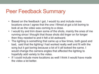 Peer Feedback Summary
• Based on the feedback I got, I would try and include more
locations since I agree that the one I filmed at got a bit boring to
look at as the video was coming to a close.
• I would try and trim down some of the shots, mainly the ones of me
running since I thought that those shots did linger on for longer
then they needed to and it felt a bit awkward.
• The lighting is something that came up a few times, both good and
bad, said that the lighting I had worked really well and fit with the
song but it got boring because a lot of it all looked the same. I
would change the camera angles that affected the lighting to
hopefully add variety to the video.
• If I could include more locations as well I think it would have made
the video a lot better.
 