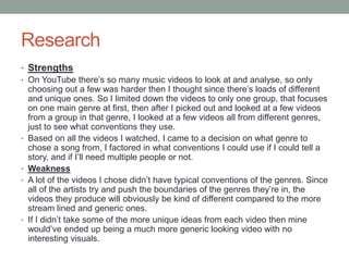 Research
• Strengths
• On YouTube there’s so many music videos to look at and analyse, so only
choosing out a few was harder then I thought since there’s loads of different
and unique ones. So I limited down the videos to only one group, that focuses
on one main genre at first, then after I picked out and looked at a few videos
from a group in that genre, I looked at a few videos all from different genres,
just to see what conventions they use.
• Based on all the videos I watched, I came to a decision on what genre to
chose a song from, I factored in what conventions I could use if I could tell a
story, and if I’ll need multiple people or not.
• Weakness
• A lot of the videos I chose didn’t have typical conventions of the genres. Since
all of the artists try and push the boundaries of the genres they’re in, the
videos they produce will obviously be kind of different compared to the more
stream lined and generic ones.
• If I didn’t take some of the more unique ideas from each video then mine
would’ve ended up being a much more generic looking video with no
interesting visuals.
 
