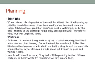 Planning
• Strengths
• When I started planning out what I wanted this video to be, I tried coming up
with the visuals first, since I think those are the most important parts to a
video, if it doesn’t look good then there’s no point in watching it. So by the
time I finished all the planning I had a really solid idea of what I wanted the
video look like, beginning to end.
• Weakness
• An issue I ran into was trying to come up with a consistent story, because I
spent so much time thinking of what I wanted the visuals to look like, I had
little to no time to come up with what I wanted the story to be. I came up with
one on the last day of planning, it made sense but it wasn’t as good as I
wanted it to be.
• Next time to avoid that issue, I’ll try and split the planning into two different
parts just so I don’t waste too much time focusing on one thing.
 