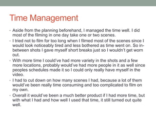 Time Management
• Aside from the planning beforehand, I managed the time well. I did
most of the filming in one day take one or two scenes.
• I tried not to film for too long when I filmed most of the scenes since I
would look noticeably tired and less bothered as time went on. So in-
between shots I gave myself short breaks just so I wouldn’t get worn
out.
• With more time I could’ve had more variety in the shots and a few
more locations, probably would’ve had more people in it as well since
peoples schedules made it so I could only really have myself in the
video.
• I had to cut down on how many scenes I had, because a lot of them
would’ve been really time consuming and too complicated to film on
my own.
• Overall it would’ve been a much better product if I had more time, but
with what I had and how well I used that time, it still turned out quite
well.
 