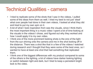 Technical Qualities - camera
• I tried to replicate some of the shots that I saw in the videos, I pulled
some of the ideas from them as well. I tried my best to not just ‘steal’
what over people had done in their own videos, I looked at what they did
and tried to put my own spin on it.
• A lot of what I took inspiration from was the visuals, since I think that’s
the most important thing in a music video I spent a lot of time looking at
the visuals in the videos I chose, and figured out why they worked and
how I could apply it to my own video.
• I think one of the more prominent looking shots is the one of the light
from the sun shining onto the camera and me in the shot looking off in
the distance. There was a shot like that in a few of the videos I watched
during research and I thought that they were some of the best ones, so I
wanted to have at least one shot that had something that replicated
them.
• I think one of the biggest differences with my product compared to some
of the others is the lighting, a lot of videos have darker looking lighting
or switch between light and dark, but I tried to keep a persistent bright
look to the video.
 