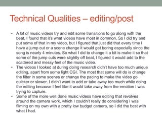 Technical Qualities – editing/post
• A lot of music videos try and edit some transitions to go along with the
beat, I found that it’s what videos have most in common. So I did try and
put some of that in my video, but I figured that just did that every time I
have a jump cut or a scene change it would get boring especially since the
song is nearly 4 minutes. So what I did to change it a bit is make it so that
some of the jump cuts were slightly off beat, I figured it would add to the
scattered and messy feel of the music video.
• The videos I looked at during doing research didn’t have too much unique
editing, apart from some light CGI. The most that some will do is change
the filter in some scenes or change the pacing to make the video go
quicker or slower. I didn’t want to add or take away too much while doing
the editing because I feel like it would take away from the emotion I was
trying to capture.
• Some of the more well done music videos have editing that revolves
around the camera work, which I couldn’t really do considering I was
filming on my own with a pretty low budget camera, so I did the best with
what I had.
 