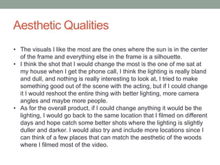 Aesthetic Qualities
• The visuals I like the most are the ones where the sun is in the center
of the frame and everything else in the frame is a silhouette.
• I think the shot that I would change the most is the one of me sat at
my house when I get the phone call, I think the lighting is really bland
and dull, and nothing is really interesting to look at, I tried to make
something good out of the scene with the acting, but if I could change
it I would reshoot the entire thing with better lighting, more camera
angles and maybe more people.
• As for the overall product, if I could change anything it would be the
lighting, I would go back to the same location that I filmed on different
days and hope catch some better shots where the lighting is slightly
duller and darker. I would also try and include more locations since I
can think of a few places that can match the aesthetic of the woods
where I filmed most of the video.
 