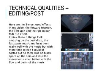 TECHNICAL QUALITIES –
EDITING/POST
Here are the 3 most used effects
in my video, the forward rotation,
the 360 spin and the rgb colour
fade/3d effect.
I think these 3 things look
amazing on the beat drop, the
fast paste music and beat goes
really well with the music but with
more time to edit I could of
sorted out so there was no black
space on the spin and also the
movements when better with the
flow and beats of the music.
 