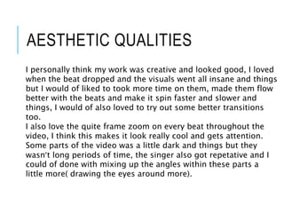 AESTHETIC QUALITIES
I personally think my work was creative and looked good, I loved
when the beat dropped and the visuals went all insane and things
but I would of liked to took more time on them, made them flow
better with the beats and make it spin faster and slower and
things, I would of also loved to try out some better transitions
too.
I also love the quite frame zoom on every beat throughout the
video, I think this makes it look really cool and gets attention.
Some parts of the video was a little dark and things but they
wasn’t long periods of time, the singer also got repetative and I
could of done with mixing up the angles within these parts a
little more( drawing the eyes around more).
 