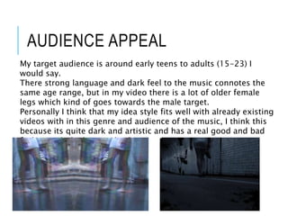 AUDIENCE APPEAL
My target audience is around early teens to adults (15-23) I
would say.
There strong language and dark feel to the music connotes the
same age range, but in my video there is a lot of older female
legs which kind of goes towards the male target.
Personally I think that my idea style fits well with already existing
videos with in this genre and audience of the music, I think this
because its quite dark and artistic and has a real good and bad
feeling with the beat and video.
 