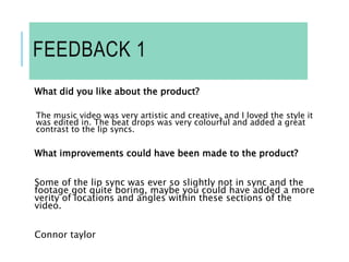 FEEDBACK 1
What did you like about the product?
The music video was very artistic and creative, and I loved the style it
was edited in. The beat drops was very colourful and added a great
contrast to the lip syncs.
What improvements could have been made to the product?
Some of the lip sync was ever so slightly not in sync and the
footage got quite boring, maybe you could have added a more
verity of locations and angles within these sections of the
video.
Connor taylor
 