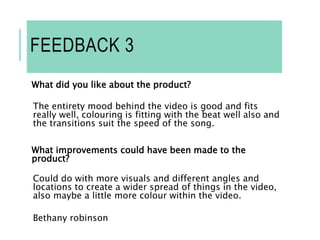 FEEDBACK 3
What did you like about the product?
The entirety mood behind the video is good and fits
really well, colouring is fitting with the beat well also and
the transitions suit the speed of the song.
What improvements could have been made to the
product?
Could do with more visuals and different angles and
locations to create a wider spread of things in the video,
also maybe a little more colour within the video.
Bethany robinson
 